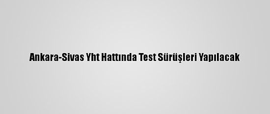 Ankara-Sivas Yht Hattında Test Sürüşleri Yapılacak