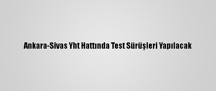 Ankara-Sivas Yht Hattında Test Sürüşleri Yapılacak