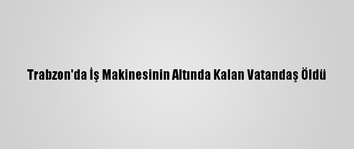 Trabzon'da İş Makinesinin Altında Kalan Vatandaş Öldü