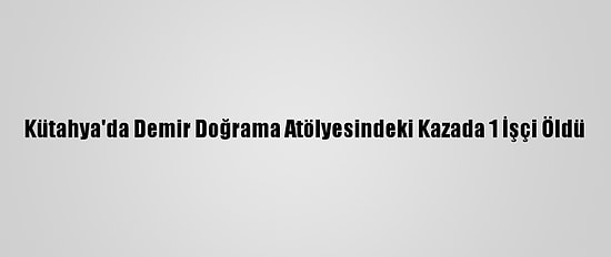 Kütahya'da Demir Doğrama Atölyesindeki Kazada 1 İşçi Öldü