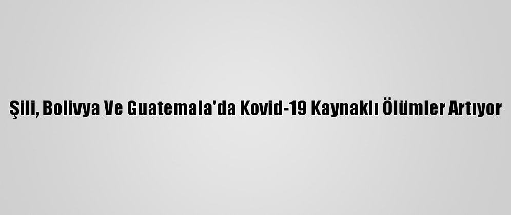 Şili, Bolivya Ve Guatemala'da Kovid-19 Kaynaklı Ölümler Artıyor