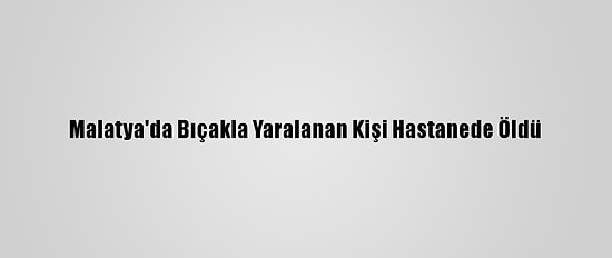 Malatya'da Bıçakla Yaralanan Kişi Hastanede Öldü