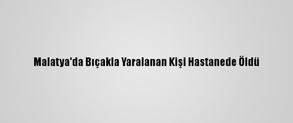 Malatya'da Bıçakla Yaralanan Kişi Hastanede Öldü
