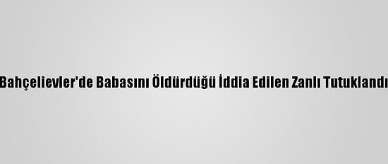 Bahçelievler'de Babasını Öldürdüğü İddia Edilen Zanlı Tutuklandı