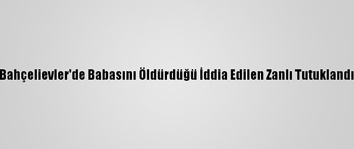 Bahçelievler'de Babasını Öldürdüğü İddia Edilen Zanlı Tutuklandı