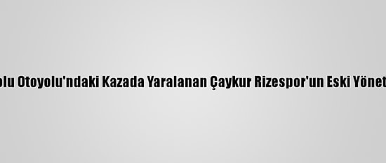 Güncelleme - Anadolu Otoyolu'ndaki Kazada Yaralanan Çaykur Rizespor'un Eski Yöneticisi Taburcu Edildi