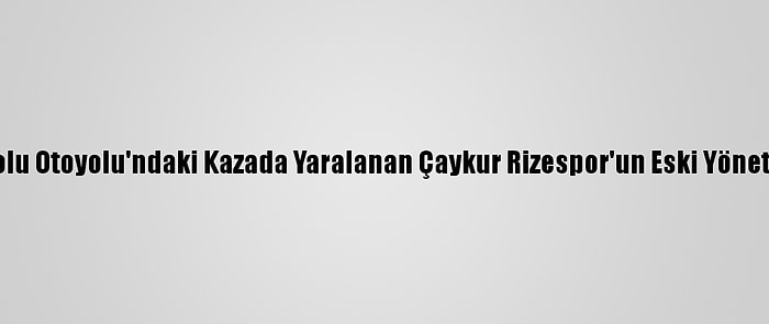 Güncelleme - Anadolu Otoyolu'ndaki Kazada Yaralanan Çaykur Rizespor'un Eski Yöneticisi Taburcu Edildi