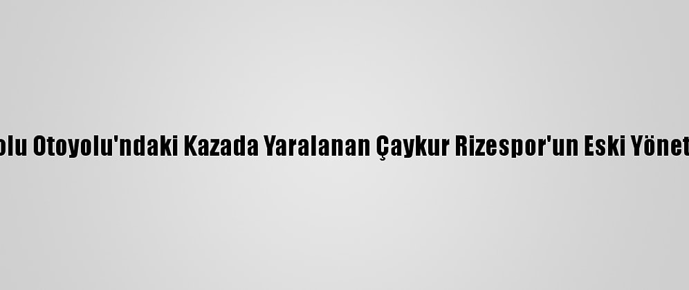 Güncelleme - Anadolu Otoyolu'ndaki Kazada Yaralanan Çaykur Rizespor'un Eski Yöneticisi Taburcu Edildi