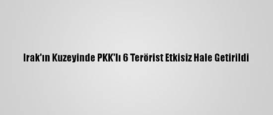 Irak'ın Kuzeyinde PKK'lı 6 Terörist Etkisiz Hale Getirildi