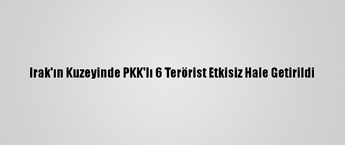 Irak'ın Kuzeyinde PKK'lı 6 Terörist Etkisiz Hale Getirildi