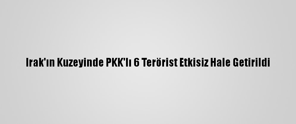 Irak'ın Kuzeyinde PKK'lı 6 Terörist Etkisiz Hale Getirildi
