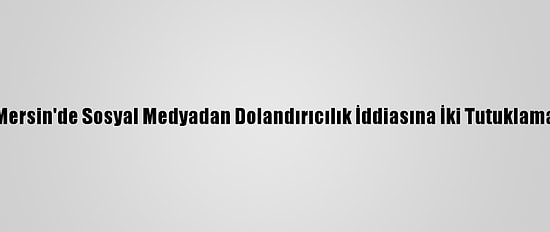 Mersin'de Sosyal Medyadan Dolandırıcılık İddiasına İki Tutuklama