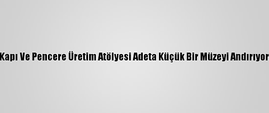 Kapı Ve Pencere Üretim Atölyesi Adeta Küçük Bir Müzeyi Andırıyor