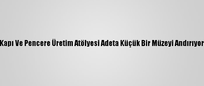 Kapı Ve Pencere Üretim Atölyesi Adeta Küçük Bir Müzeyi Andırıyor