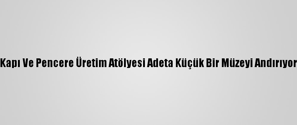 Kapı Ve Pencere Üretim Atölyesi Adeta Küçük Bir Müzeyi Andırıyor