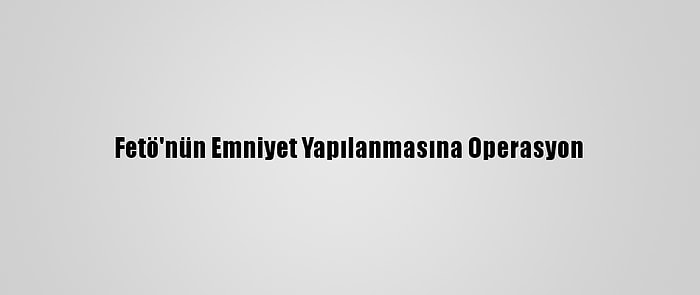 Fetö'nün Emniyet Yapılanmasına Operasyon