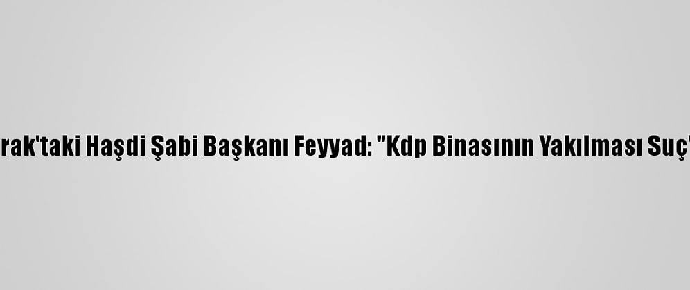 Irak'taki Haşdi Şabi Başkanı Feyyad: "Kdp Binasının Yakılması Suç"