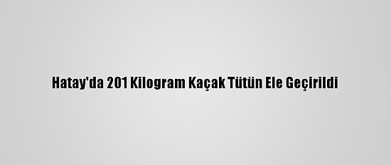 Hatay'da 201 Kilogram Kaçak Tütün Ele Geçirildi