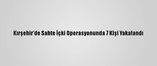 Kırşehir'de Sahte İçki Operasyonunda 7 Kişi Yakalandı