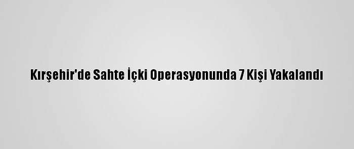 Kırşehir'de Sahte İçki Operasyonunda 7 Kişi Yakalandı