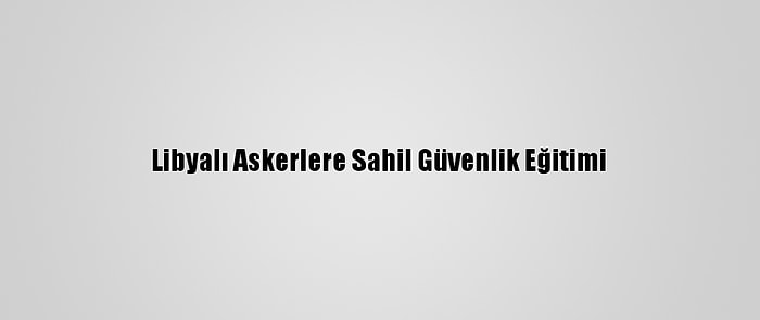 Libyalı Askerlere Sahil Güvenlik Eğitimi