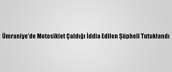 Ümraniye'de Motosiklet Çaldığı İddia Edilen Şüpheli Tutuklandı