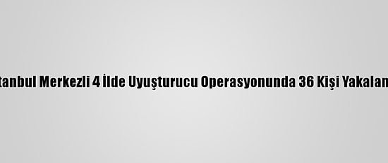 İstanbul Merkezli 4 İlde Uyuşturucu Operasyonunda 36 Kişi Yakalandı