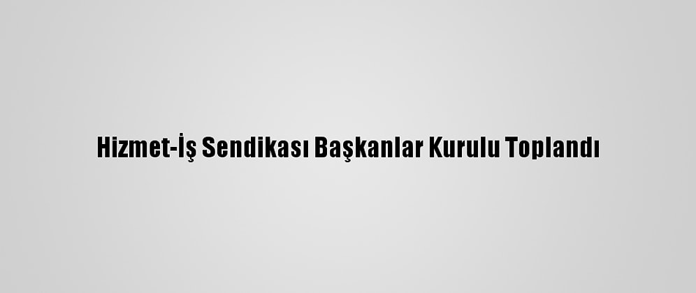 Hizmet-İş Sendikası Başkanlar Kurulu Toplandı