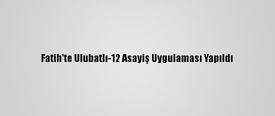 Fatih'te Ulubatlı-12 Asayiş Uygulaması Yapıldı