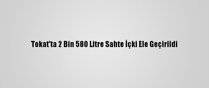 Tokat'ta 2 Bin 580 Litre Sahte İçki Ele Geçirildi