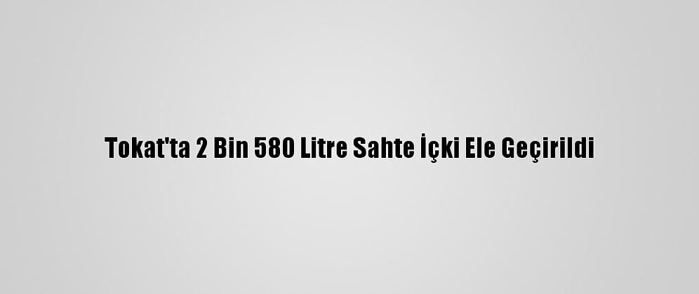 Tokat'ta 2 Bin 580 Litre Sahte İçki Ele Geçirildi