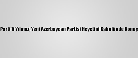 Ak Parti'li Yılmaz, Yeni Azerbaycan Partisi Heyetini Kabulünde Konuştu: