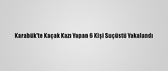 Karabük'te Kaçak Kazı Yapan 6 Kişi Suçüstü Yakalandı