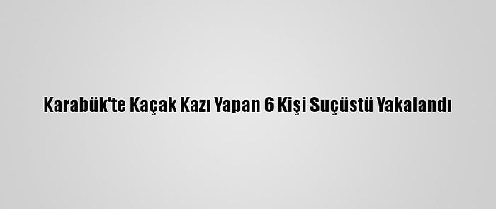 Karabük'te Kaçak Kazı Yapan 6 Kişi Suçüstü Yakalandı