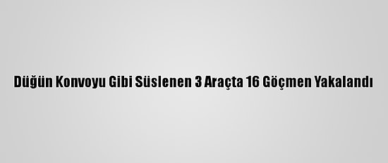 Düğün Konvoyu Gibi Süslenen 3 Araçta 16 Göçmen Yakalandı