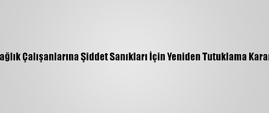 Sağlık Çalışanlarına Şiddet Sanıkları İçin Yeniden Tutuklama Kararı