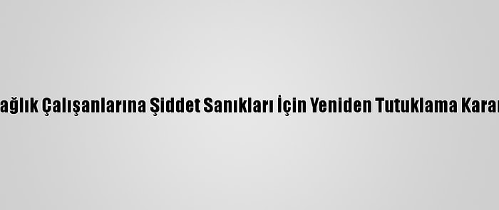 Sağlık Çalışanlarına Şiddet Sanıkları İçin Yeniden Tutuklama Kararı