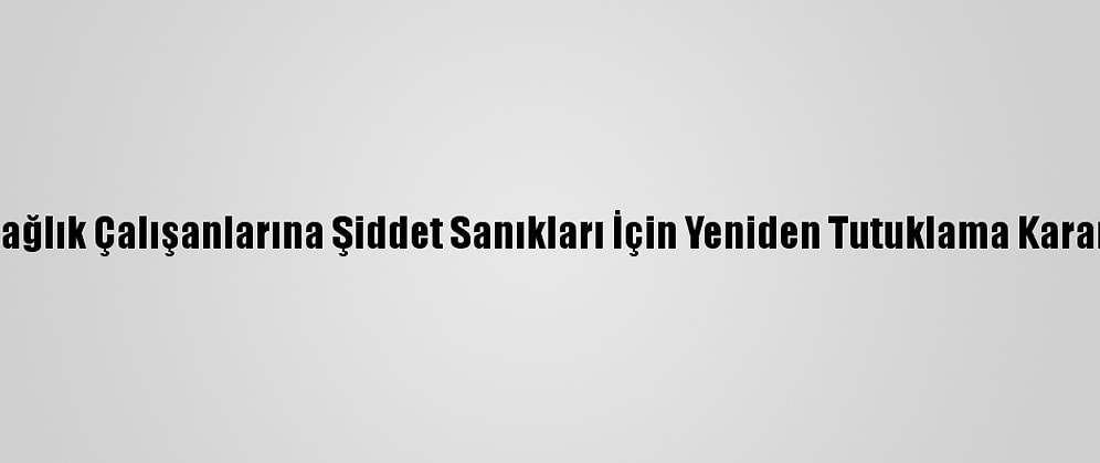 Sağlık Çalışanlarına Şiddet Sanıkları İçin Yeniden Tutuklama Kararı