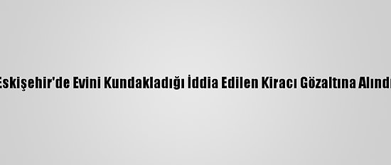 Eskişehir'de Evini Kundakladığı İddia Edilen Kiracı Gözaltına Alındı