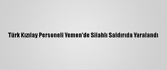 Türk Kızılay Personeli Yemen'de Silahlı Saldırıda Yaralandı