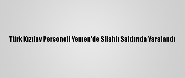 Türk Kızılay Personeli Yemen'de Silahlı Saldırıda Yaralandı