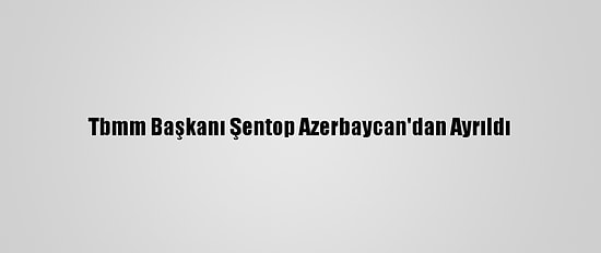 Tbmm Başkanı Şentop Azerbaycan'dan Ayrıldı