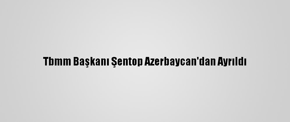 Tbmm Başkanı Şentop Azerbaycan'dan Ayrıldı