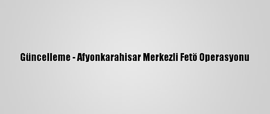 Güncelleme - Afyonkarahisar Merkezli Fetö Operasyonu
