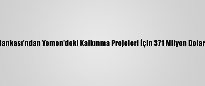 Dünya Bankası'ndan Yemen'deki Kalkınma Projeleri İçin 371 Milyon Dolar Destek