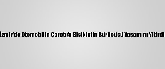 İzmir'de Otomobilin Çarptığı Bisikletin Sürücüsü Yaşamını Yitirdi
