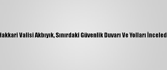 Hakkari Valisi Akbıyık, Sınırdaki Güvenlik Duvarı Ve Yolları İnceledi