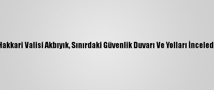 Hakkari Valisi Akbıyık, Sınırdaki Güvenlik Duvarı Ve Yolları İnceledi