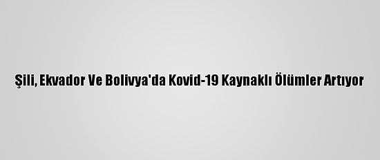 Şili, Ekvador Ve Bolivya'da Kovid-19 Kaynaklı Ölümler Artıyor