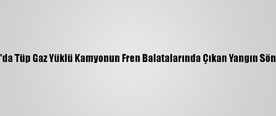 Sakarya'da Tüp Gaz Yüklü Kamyonun Fren Balatalarında Çıkan Yangın Söndürüldü